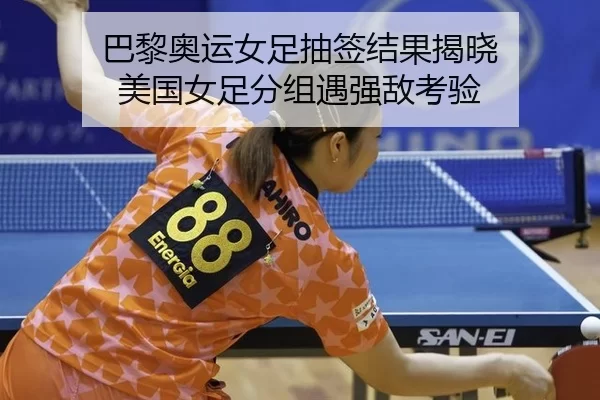 巴黎奥运女足抽签结果揭晓 美国女足分组遇强敌考验